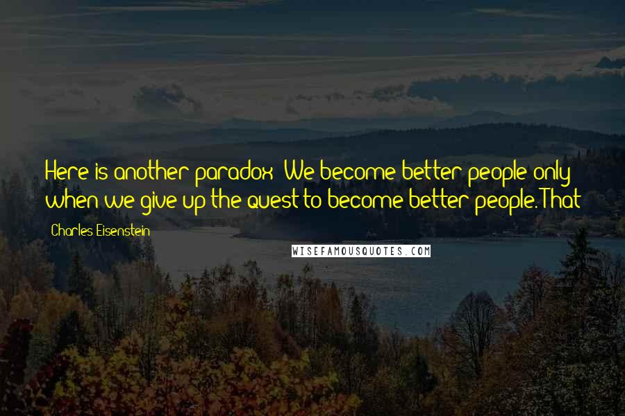 Charles Eisenstein Quotes: Here is another paradox: We become better people only when we give up the quest to become better people. That
