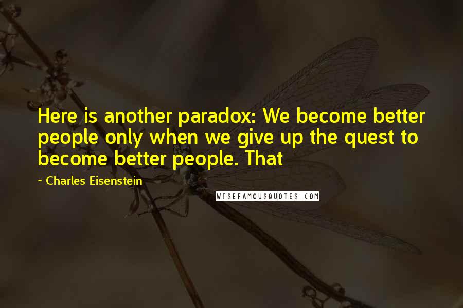 Charles Eisenstein Quotes: Here is another paradox: We become better people only when we give up the quest to become better people. That