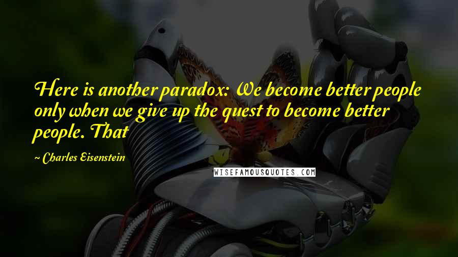 Charles Eisenstein Quotes: Here is another paradox: We become better people only when we give up the quest to become better people. That