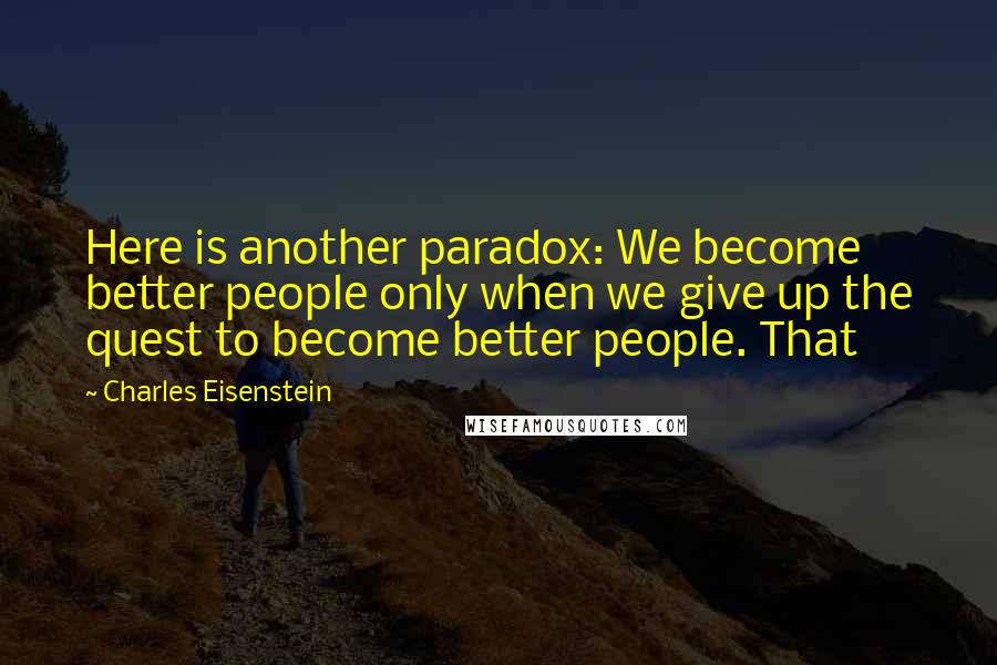 Charles Eisenstein Quotes: Here is another paradox: We become better people only when we give up the quest to become better people. That