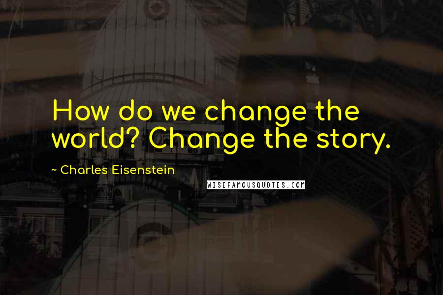 Charles Eisenstein Quotes: How do we change the world? Change the story.