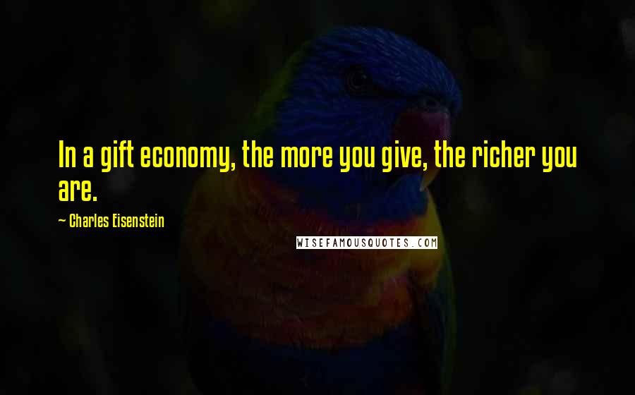 Charles Eisenstein Quotes: In a gift economy, the more you give, the richer you are.