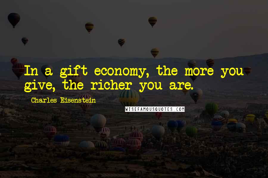 Charles Eisenstein Quotes: In a gift economy, the more you give, the richer you are.