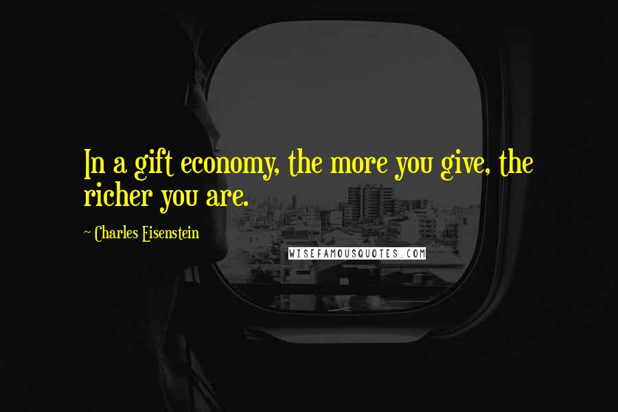 Charles Eisenstein Quotes: In a gift economy, the more you give, the richer you are.