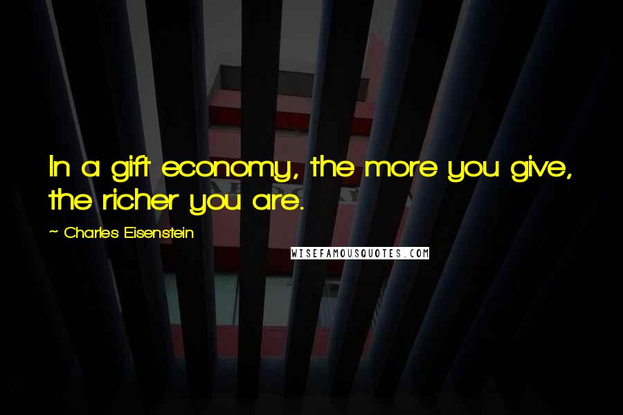 Charles Eisenstein Quotes: In a gift economy, the more you give, the richer you are.