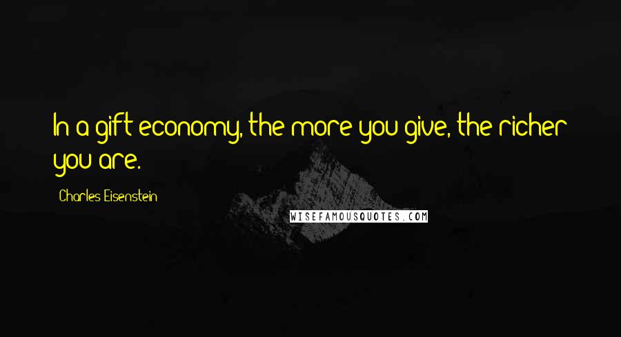 Charles Eisenstein Quotes: In a gift economy, the more you give, the richer you are.