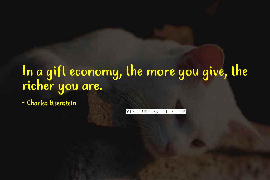 Charles Eisenstein Quotes: In a gift economy, the more you give, the richer you are.