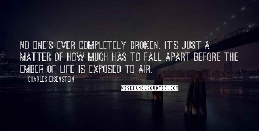 Charles Eisenstein Quotes: No one's ever completely broken. It's just a matter of how much has to fall apart before the ember of life is exposed to air.