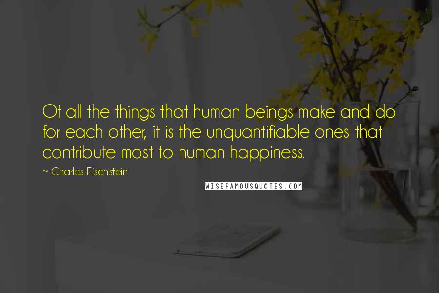 Charles Eisenstein Quotes: Of all the things that human beings make and do for each other, it is the unquantifiable ones that contribute most to human happiness.