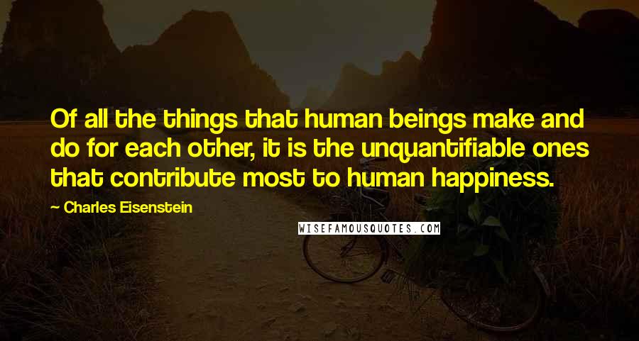 Charles Eisenstein Quotes: Of all the things that human beings make and do for each other, it is the unquantifiable ones that contribute most to human happiness.