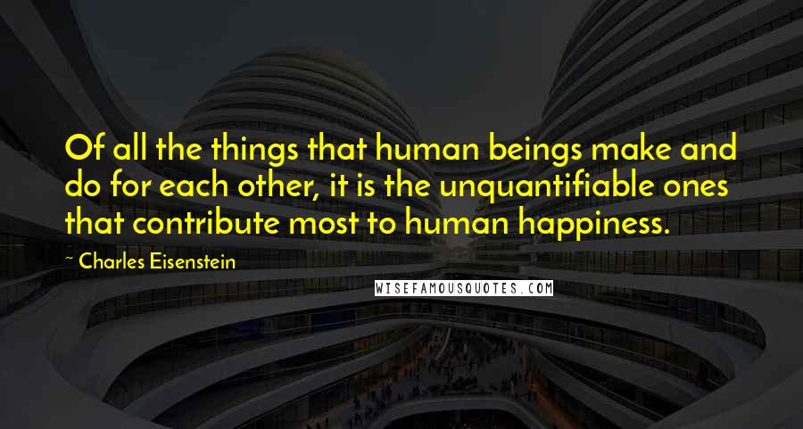 Charles Eisenstein Quotes: Of all the things that human beings make and do for each other, it is the unquantifiable ones that contribute most to human happiness.