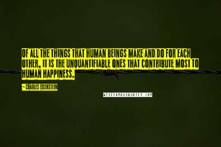 Charles Eisenstein Quotes: Of all the things that human beings make and do for each other, it is the unquantifiable ones that contribute most to human happiness.