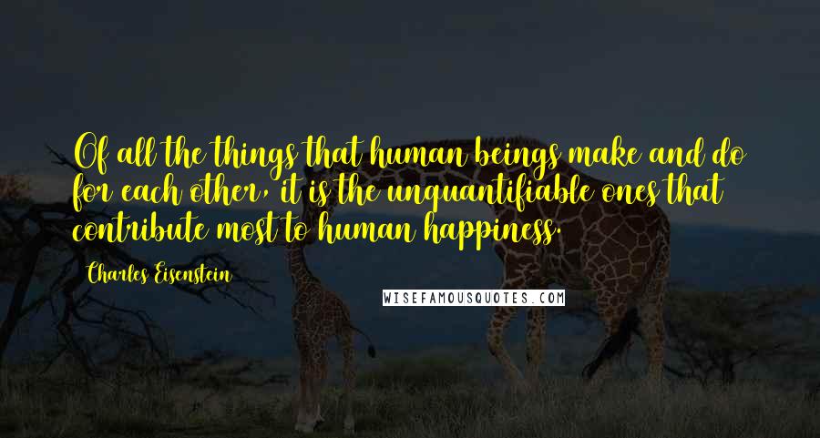 Charles Eisenstein Quotes: Of all the things that human beings make and do for each other, it is the unquantifiable ones that contribute most to human happiness.