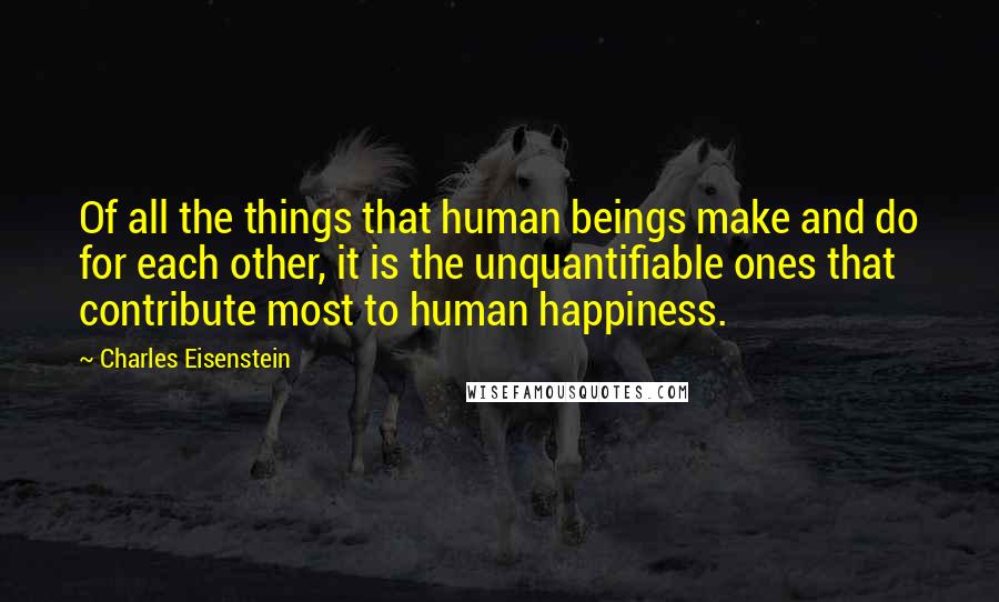 Charles Eisenstein Quotes: Of all the things that human beings make and do for each other, it is the unquantifiable ones that contribute most to human happiness.