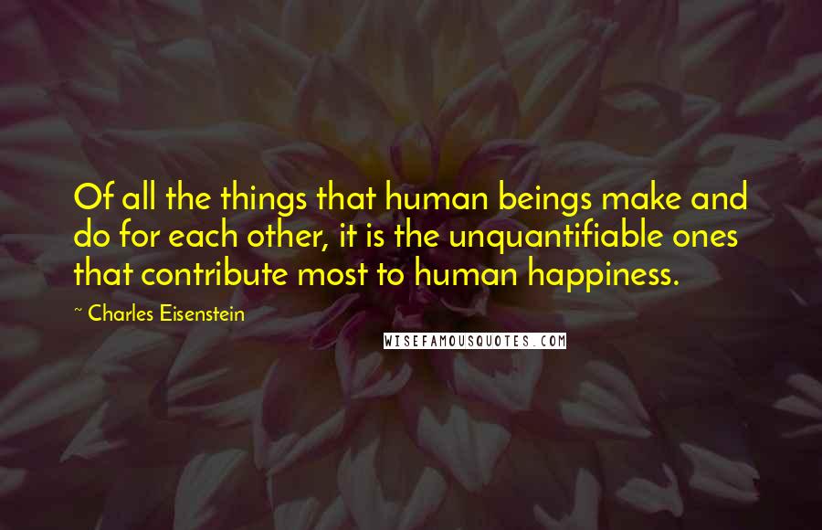 Charles Eisenstein Quotes: Of all the things that human beings make and do for each other, it is the unquantifiable ones that contribute most to human happiness.