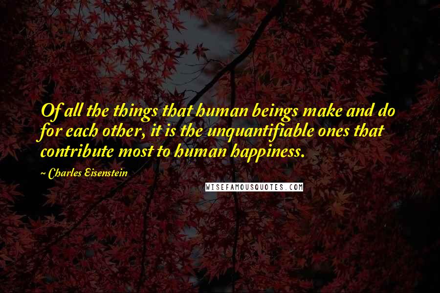 Charles Eisenstein Quotes: Of all the things that human beings make and do for each other, it is the unquantifiable ones that contribute most to human happiness.