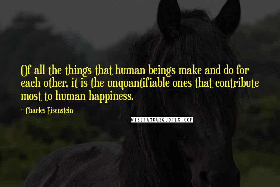 Charles Eisenstein Quotes: Of all the things that human beings make and do for each other, it is the unquantifiable ones that contribute most to human happiness.