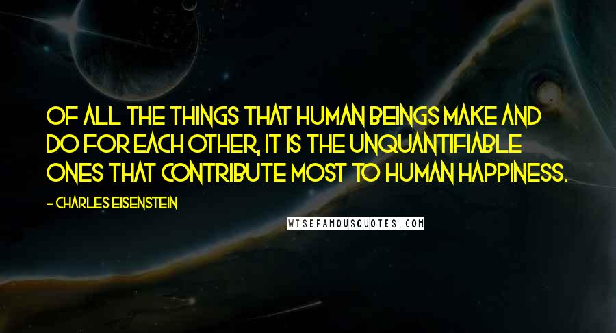 Charles Eisenstein Quotes: Of all the things that human beings make and do for each other, it is the unquantifiable ones that contribute most to human happiness.