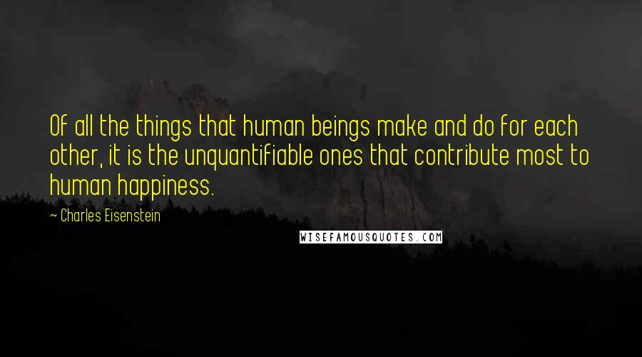 Charles Eisenstein Quotes: Of all the things that human beings make and do for each other, it is the unquantifiable ones that contribute most to human happiness.