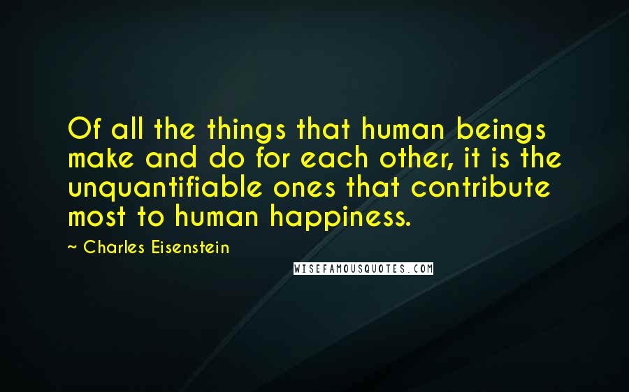 Charles Eisenstein Quotes: Of all the things that human beings make and do for each other, it is the unquantifiable ones that contribute most to human happiness.