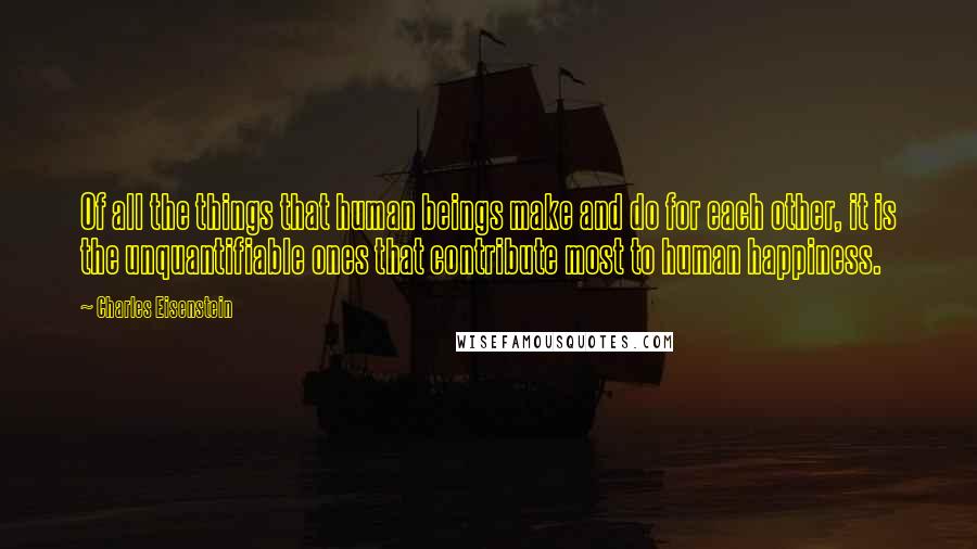 Charles Eisenstein Quotes: Of all the things that human beings make and do for each other, it is the unquantifiable ones that contribute most to human happiness.