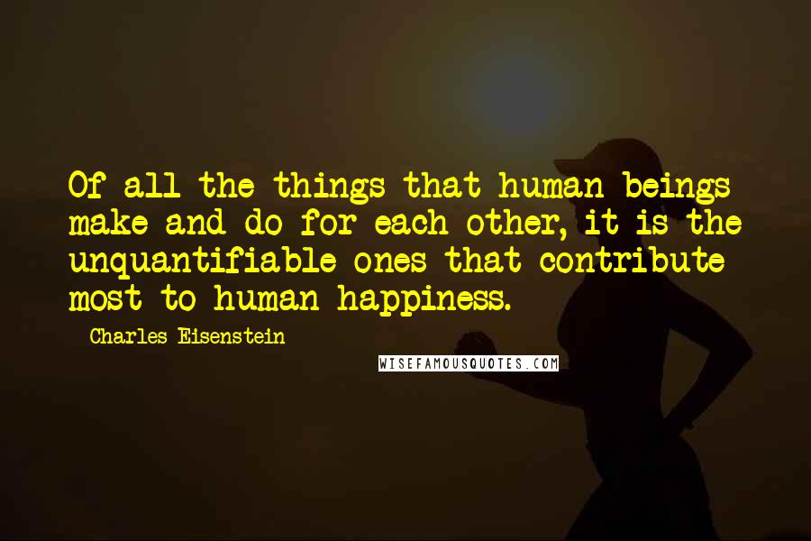 Charles Eisenstein Quotes: Of all the things that human beings make and do for each other, it is the unquantifiable ones that contribute most to human happiness.