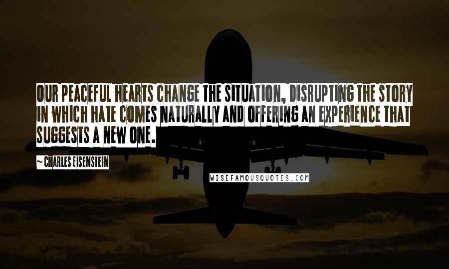 Charles Eisenstein Quotes: Our peaceful hearts change the situation, disrupting the story in which hate comes naturally and offering an experience that suggests a new one.