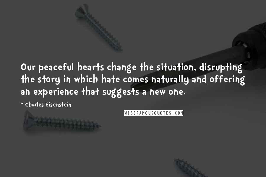 Charles Eisenstein Quotes: Our peaceful hearts change the situation, disrupting the story in which hate comes naturally and offering an experience that suggests a new one.