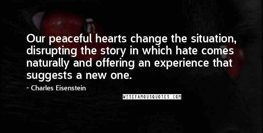 Charles Eisenstein Quotes: Our peaceful hearts change the situation, disrupting the story in which hate comes naturally and offering an experience that suggests a new one.