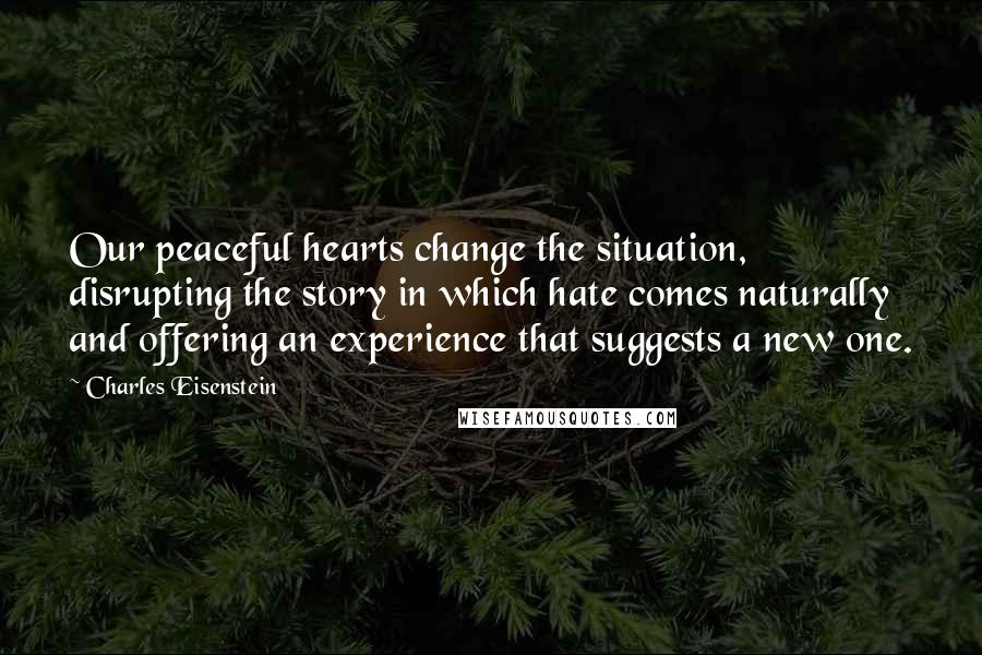 Charles Eisenstein Quotes: Our peaceful hearts change the situation, disrupting the story in which hate comes naturally and offering an experience that suggests a new one.