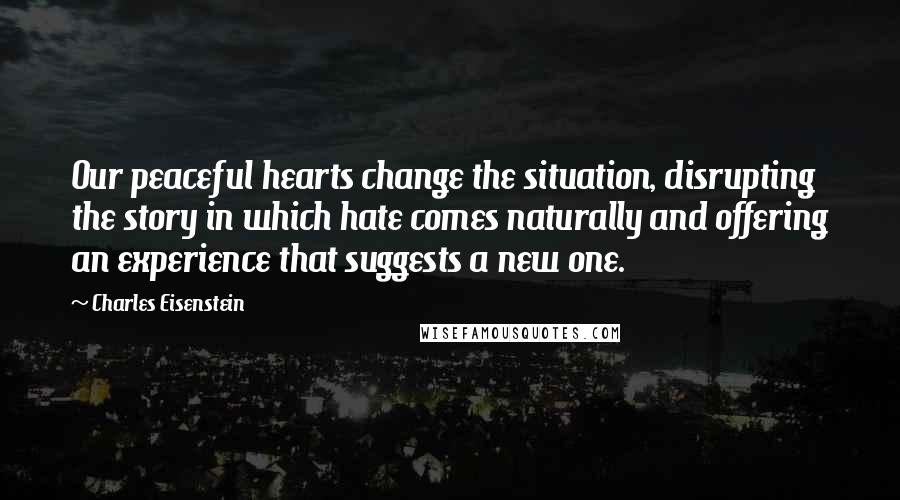 Charles Eisenstein Quotes: Our peaceful hearts change the situation, disrupting the story in which hate comes naturally and offering an experience that suggests a new one.