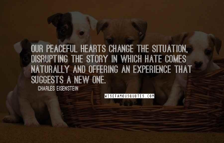 Charles Eisenstein Quotes: Our peaceful hearts change the situation, disrupting the story in which hate comes naturally and offering an experience that suggests a new one.