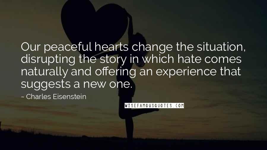 Charles Eisenstein Quotes: Our peaceful hearts change the situation, disrupting the story in which hate comes naturally and offering an experience that suggests a new one.