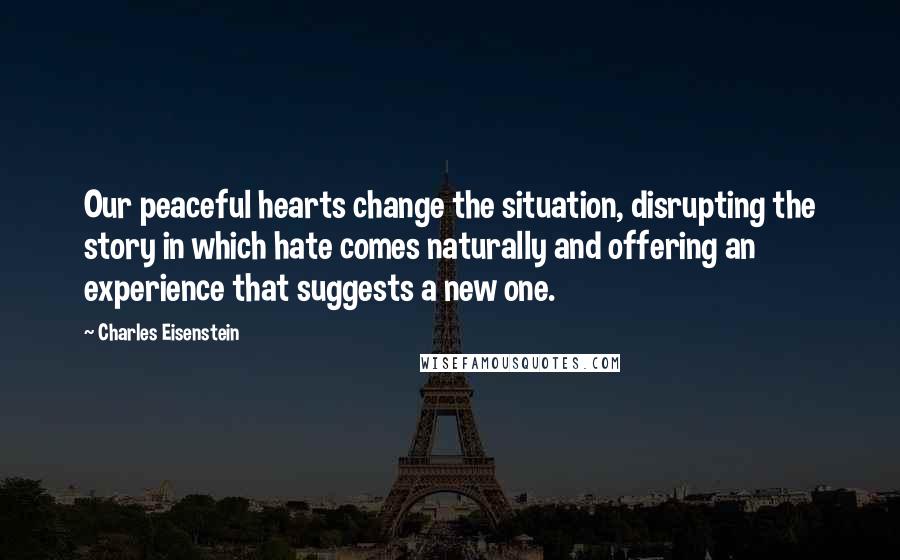 Charles Eisenstein Quotes: Our peaceful hearts change the situation, disrupting the story in which hate comes naturally and offering an experience that suggests a new one.