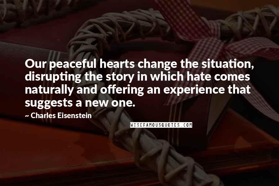 Charles Eisenstein Quotes: Our peaceful hearts change the situation, disrupting the story in which hate comes naturally and offering an experience that suggests a new one.