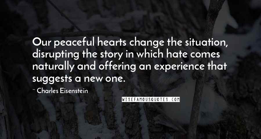 Charles Eisenstein Quotes: Our peaceful hearts change the situation, disrupting the story in which hate comes naturally and offering an experience that suggests a new one.