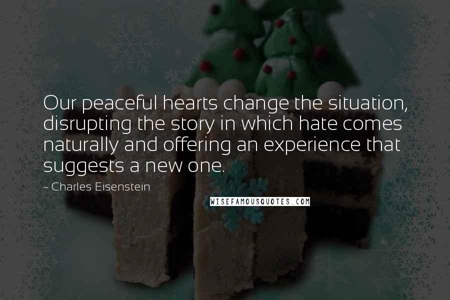 Charles Eisenstein Quotes: Our peaceful hearts change the situation, disrupting the story in which hate comes naturally and offering an experience that suggests a new one.