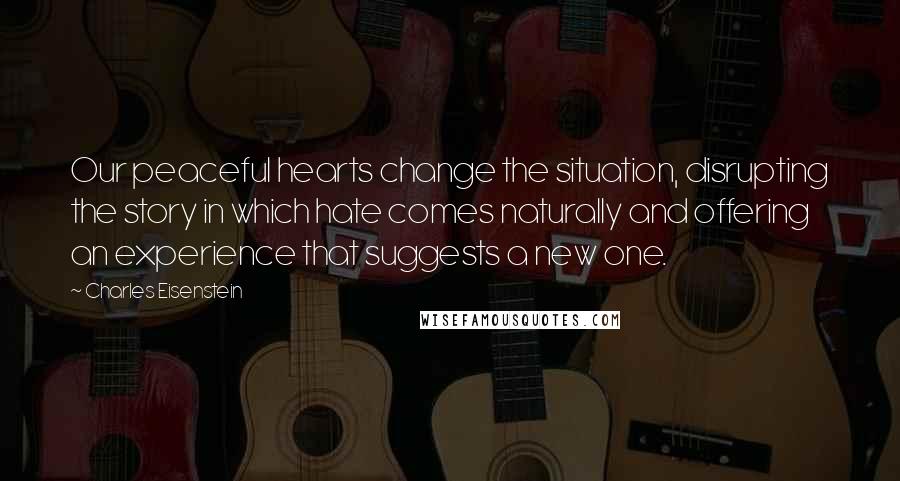 Charles Eisenstein Quotes: Our peaceful hearts change the situation, disrupting the story in which hate comes naturally and offering an experience that suggests a new one.