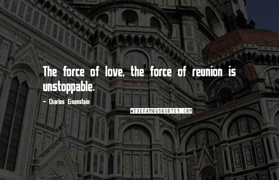 Charles Eisenstein Quotes: The force of love, the force of reunion is unstoppable.