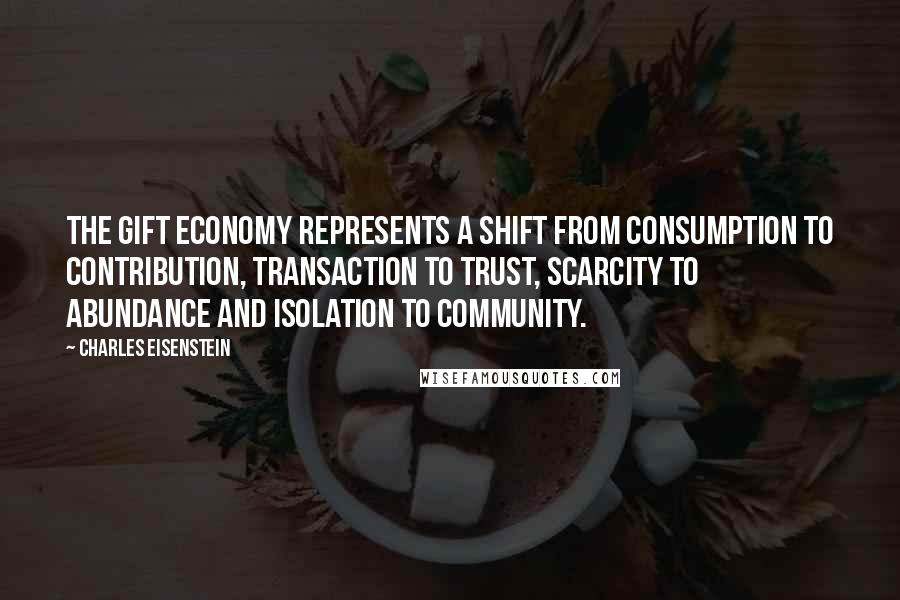 Charles Eisenstein Quotes: The gift economy represents a shift from consumption to contribution, transaction to trust, scarcity to abundance and isolation to community.