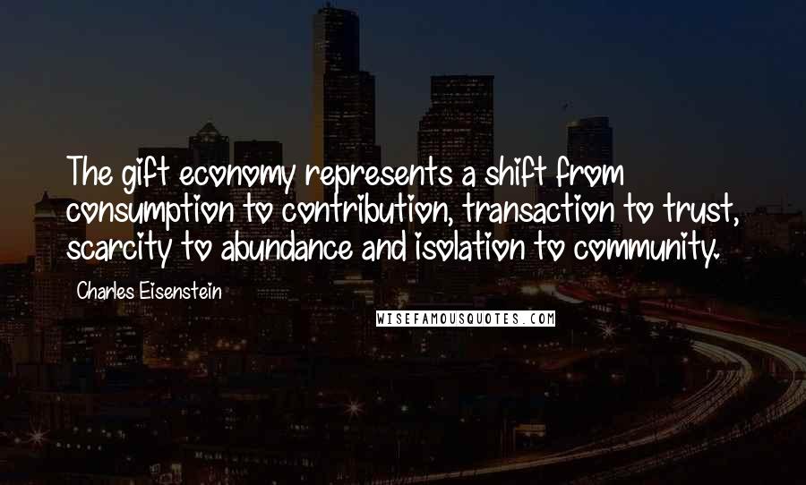 Charles Eisenstein Quotes: The gift economy represents a shift from consumption to contribution, transaction to trust, scarcity to abundance and isolation to community.