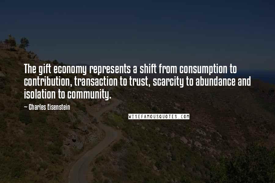 Charles Eisenstein Quotes: The gift economy represents a shift from consumption to contribution, transaction to trust, scarcity to abundance and isolation to community.