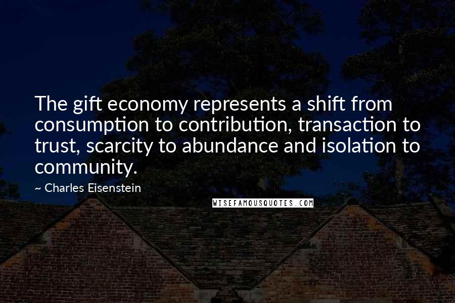 Charles Eisenstein Quotes: The gift economy represents a shift from consumption to contribution, transaction to trust, scarcity to abundance and isolation to community.