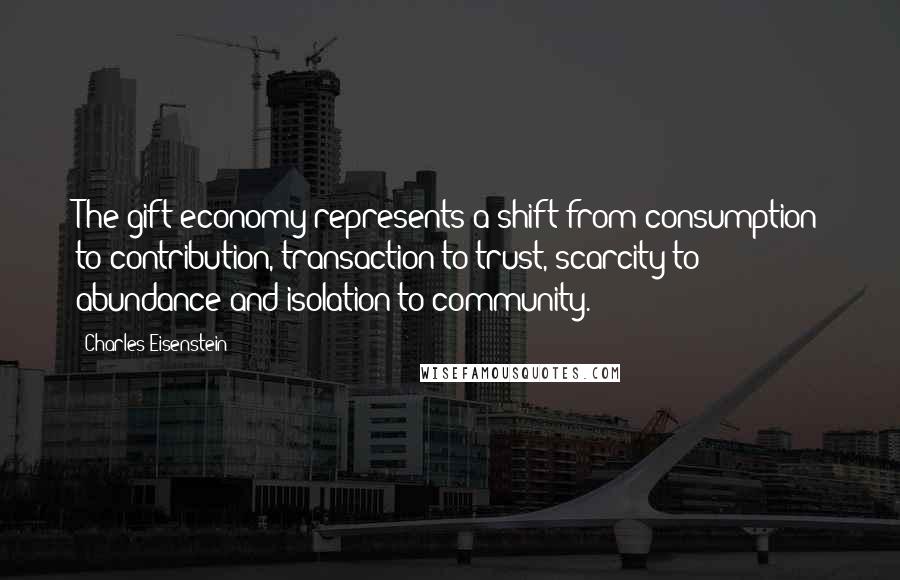 Charles Eisenstein Quotes: The gift economy represents a shift from consumption to contribution, transaction to trust, scarcity to abundance and isolation to community.