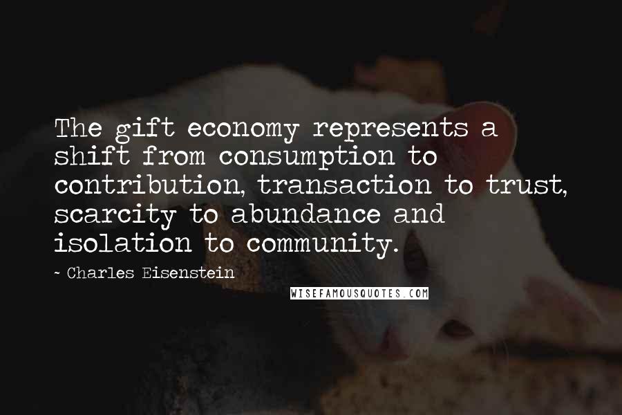 Charles Eisenstein Quotes: The gift economy represents a shift from consumption to contribution, transaction to trust, scarcity to abundance and isolation to community.