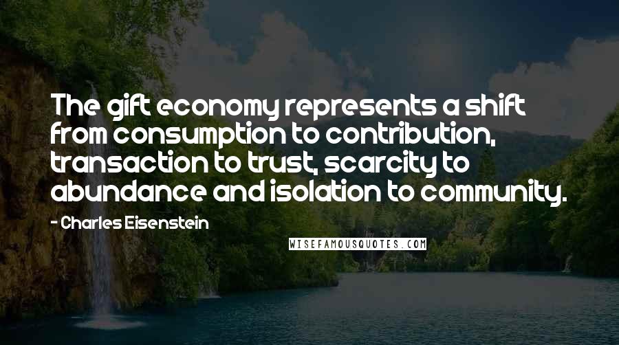 Charles Eisenstein Quotes: The gift economy represents a shift from consumption to contribution, transaction to trust, scarcity to abundance and isolation to community.