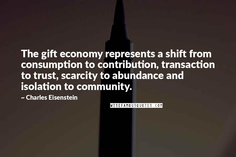 Charles Eisenstein Quotes: The gift economy represents a shift from consumption to contribution, transaction to trust, scarcity to abundance and isolation to community.
