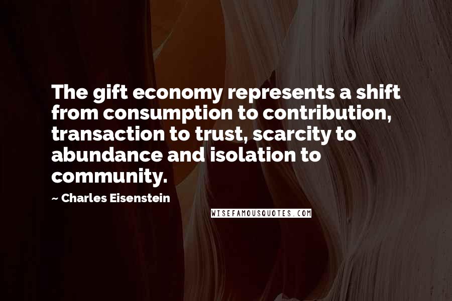 Charles Eisenstein Quotes: The gift economy represents a shift from consumption to contribution, transaction to trust, scarcity to abundance and isolation to community.