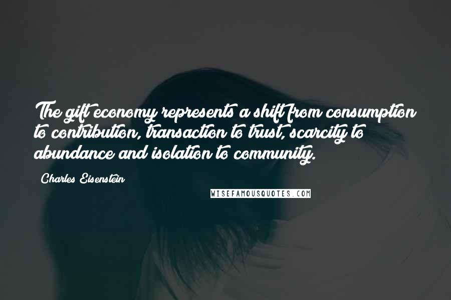Charles Eisenstein Quotes: The gift economy represents a shift from consumption to contribution, transaction to trust, scarcity to abundance and isolation to community.