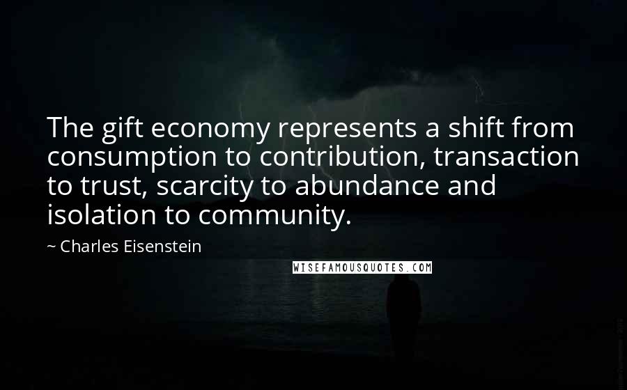 Charles Eisenstein Quotes: The gift economy represents a shift from consumption to contribution, transaction to trust, scarcity to abundance and isolation to community.